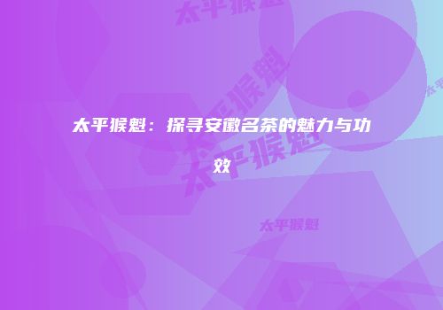 太平猴魁：探寻安徽名茶的魅力与功效