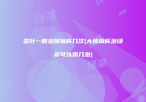 茶叶一般泡玻璃杯几次(大玻璃杯泡绿茶可以喝几泡)