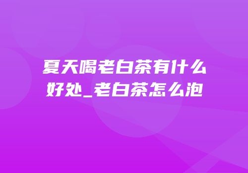 夏天喝老白茶有什么好处_老白茶怎么泡