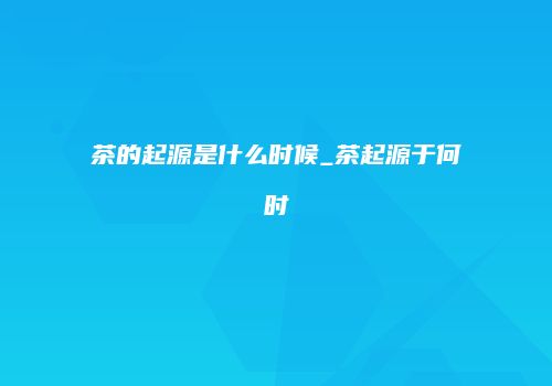 茶的起源是什么时候_茶起源于何时