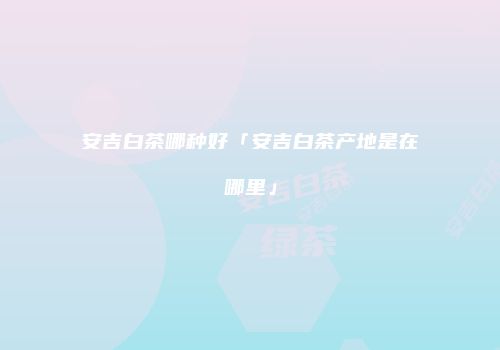 安吉白茶哪种好「安吉白茶产地是在哪里」