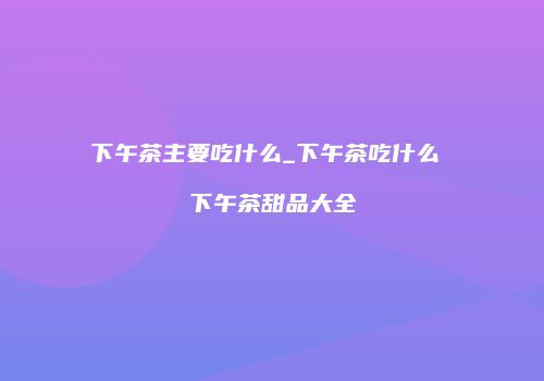 下午茶主要吃什么_下午茶吃什么 下午茶甜品大全