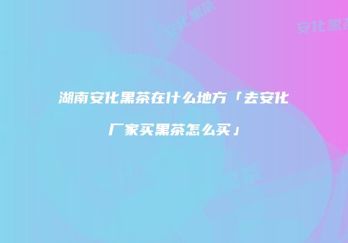 湖南安化黑茶在什么地方「去安化厂家买黑茶怎么买」