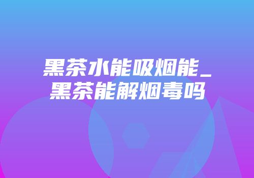 黑茶水能吸烟能_黑茶能解烟毒吗