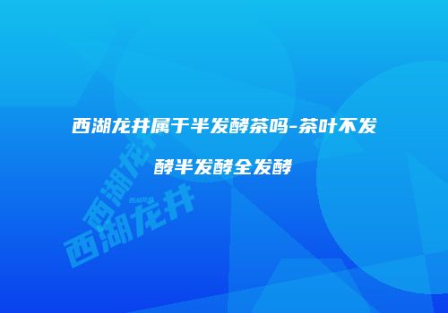 西湖龙井属于半发酵茶吗-茶叶不发酵半发酵全发酵