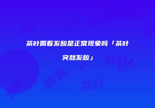 茶叶喝着发酸是正常现象吗「茶叶突然发酸」