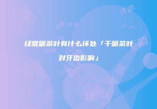 经常嚼茶叶有什么坏处「干嚼茶叶对牙齿影响」