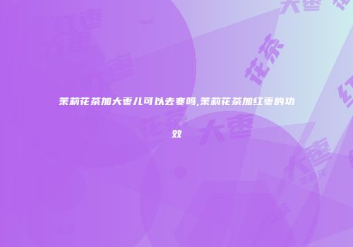 茉莉花茶加大枣儿可以去寒吗,茉莉花茶加红枣的功效
