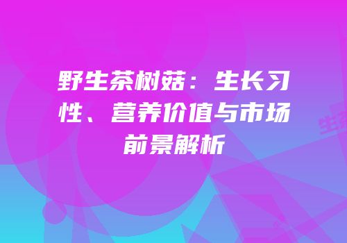 野生茶树菇：生长习性、营养价值与市场前景解析