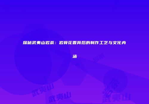 探秘武夷山岩茶：岩骨花香背后的制作工艺与文化内涵