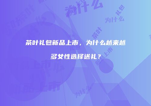 茶叶礼包新品上市，为什么越来越多女性选择送礼？