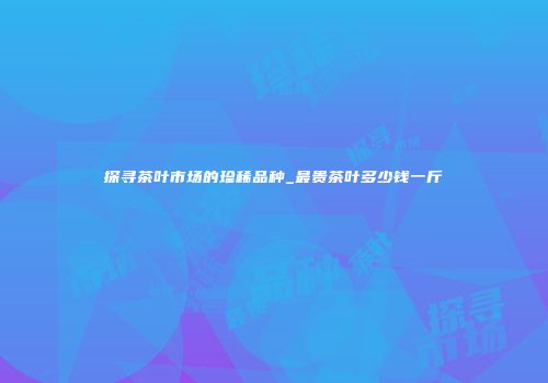 探寻茶叶市场的珍稀品种_最贵茶叶多少钱一斤