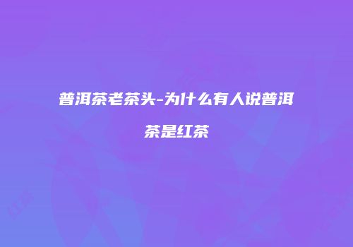 普洱茶老茶头-为什么有人说普洱茶是红茶
