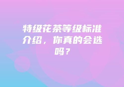 特级花茶等级标准介绍，你真的会选吗？