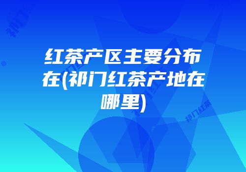 红茶产区主要分布在(祁门红茶产地在哪里)