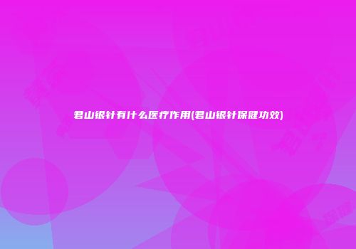 君山银针有什么医疗作用(君山银针保健功效)