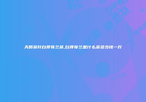 天醇茶叶白芽奇兰茶,白芽奇兰是什么茶多少钱一斤
