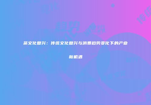 茶文化复兴：传统文化复兴与消费趋势变化下的产业新机遇