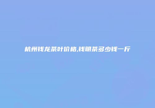 杭州钱龙茶叶价格,钱明茶多少钱一斤