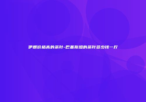 伊朗价格高的茶叶-巴基斯坦的茶叶多少钱一斤