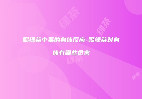 喝绿茶中毒的身体反应-喝绿茶对身体有哪些危害