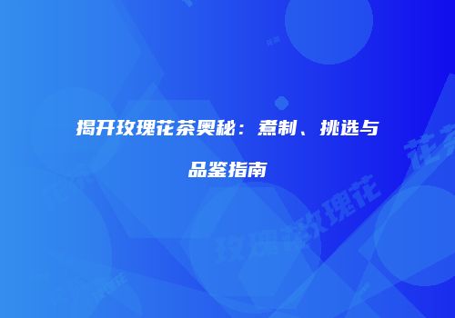 揭开玫瑰花茶奥秘：煮制、挑选与品鉴指南