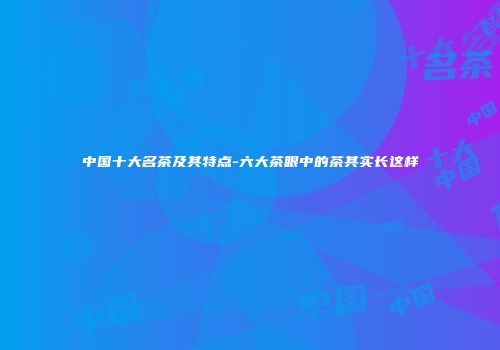 中国十大名茶及其特点-六大茶眼中的茶其实长这样