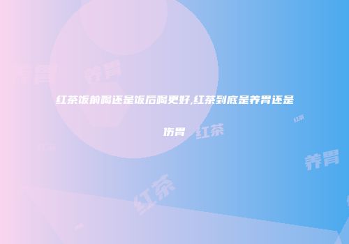 红茶饭前喝还是饭后喝更好,红茶到底是养胃还是伤胃