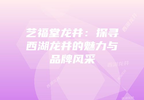 艺福堂龙井：探寻西湖龙井的魅力与品牌风采