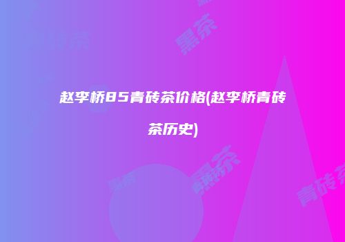 赵李桥85青砖茶价格(赵李桥青砖茶历史)