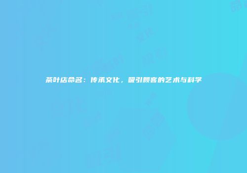 茶叶店命名：传承文化，吸引顾客的艺术与科学