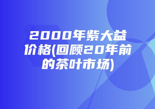 2000年紫大益价格(回顾20年前的茶叶市场)