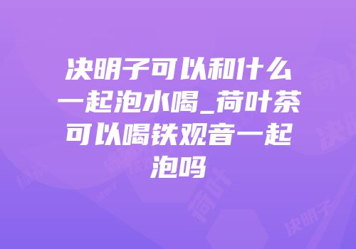 决明子可以和什么一起泡水喝_荷叶茶可以喝铁观音一起泡吗