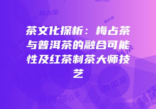 茶文化探析：梅占茶与普洱茶的融合可能性及红茶制茶大师技艺