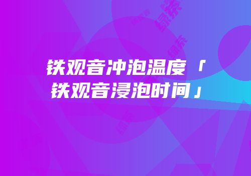 铁观音冲泡温度「铁观音浸泡时间」