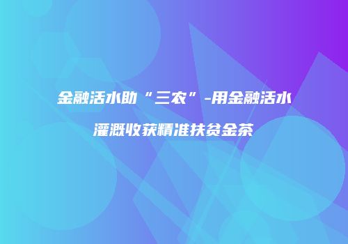 金融活水助“三农”-用金融活水灌溉收获精准扶贫金茶