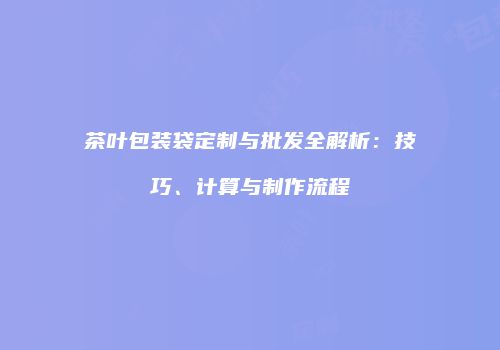 茶叶包装袋定制与批发全解析：技巧、计算与制作流程