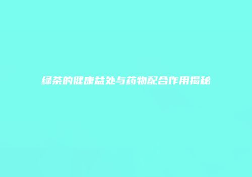 绿茶的健康益处与药物配合作用揭秘