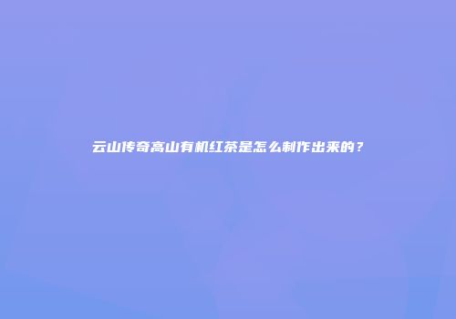 云山传奇高山有机红茶是怎么制作出来的？