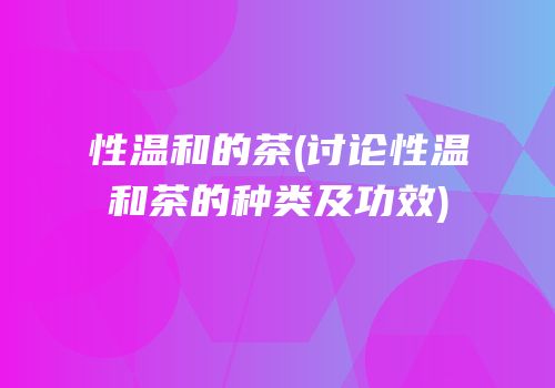 性温和的茶(讨论性温和茶的种类及功效)