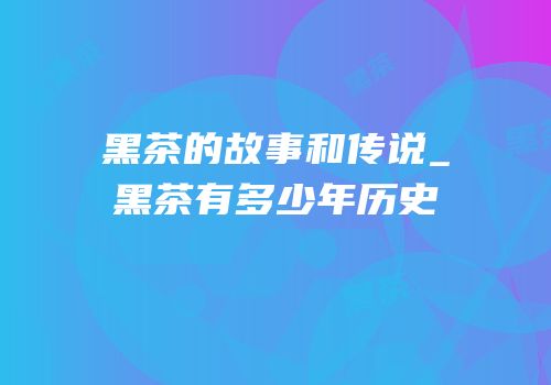 黑茶的故事和传说_黑茶有多少年历史