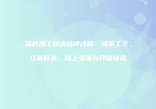 茶叶加工技术培训详解：绿茶工艺、红茶开办、线上引流与开店经验