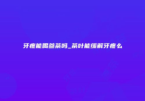 牙疼能喝参茶吗_茶叶能缓解牙疼么