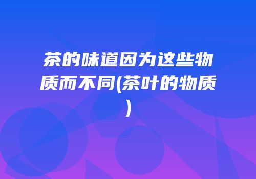 茶的味道因为这些物质而不同(茶叶的物质)