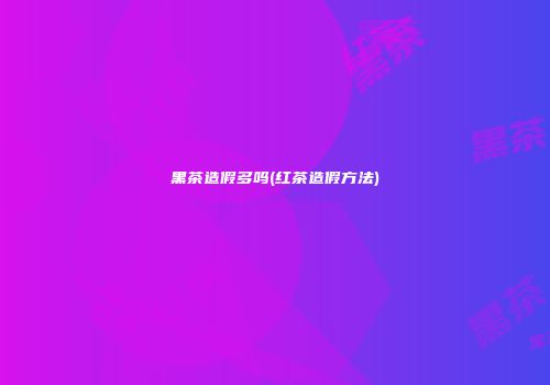黑茶造假多吗(红茶造假方法)