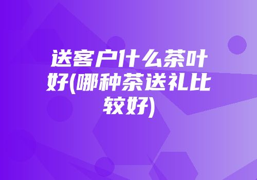 送客户什么茶叶好(哪种茶送礼比较好)