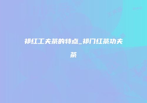 祁红工夫茶的特点_祁门红茶功夫茶