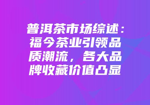 普洱茶市场综述：福今茶业引领品质潮流，各大品牌收藏价值凸显