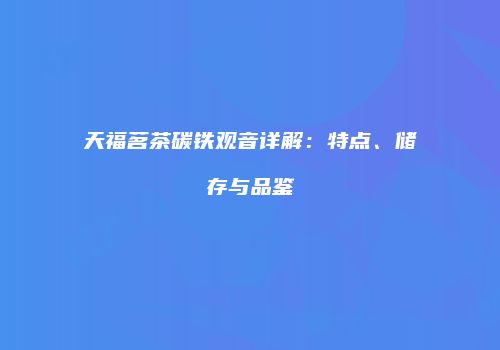 天福茗茶碳铁观音详解：特点、储存与品鉴