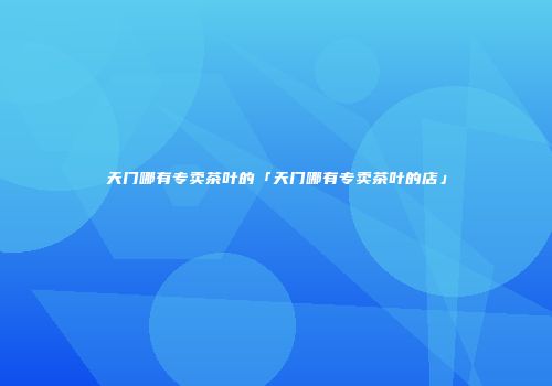 天门哪有专卖茶叶的「天门哪有专卖茶叶的店」
